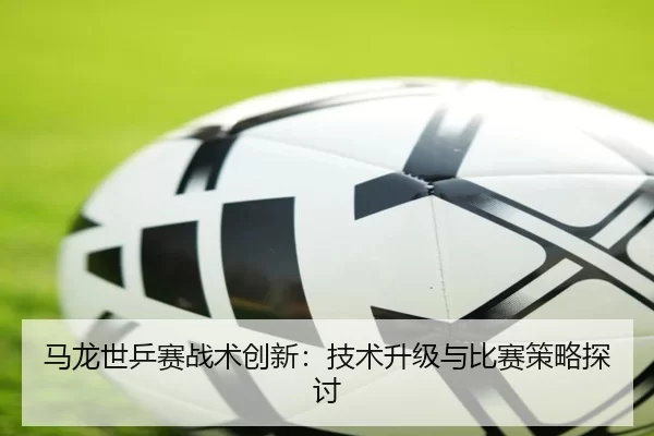 马龙世乒赛战术创新：技术升级与比赛策略探讨