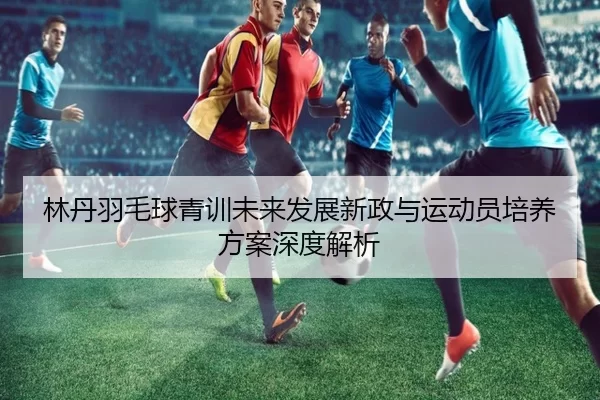 林丹羽毛球青训未来发展新政与运动员培养方案深度解析