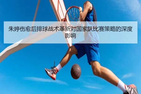 朱婷伤愈后排球战术革新对国家队比赛策略的深度影响