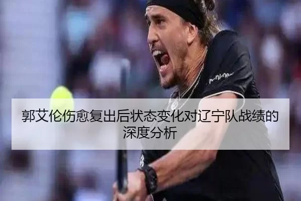 郭艾伦伤愈复出后状态变化对辽宁队战绩的深度分析